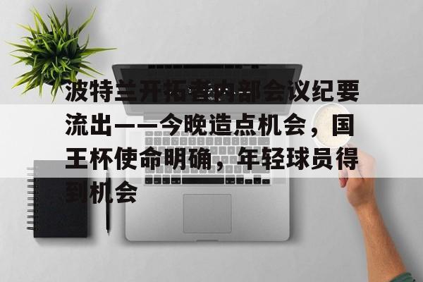 关于波特兰开拓者内部会议纪要流出——今晚造点机会，国王杯使命明确，年轻球员得到机会的信息